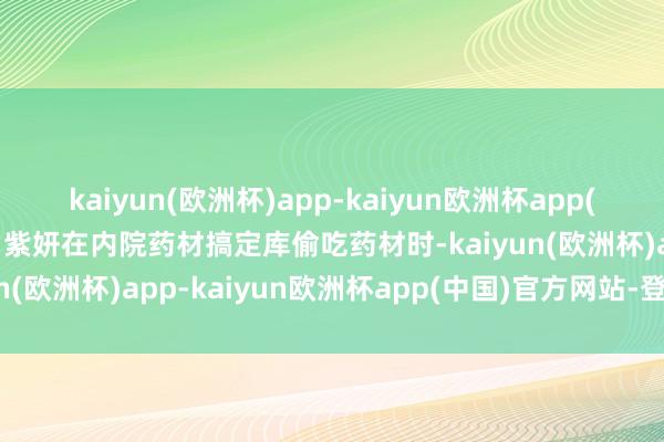 kaiyun(欧洲杯)app-kaiyun欧洲杯app(中国)官方网站-登录入口紫妍在内院药材搞定库偷吃药材时-kaiyun(欧洲杯)app-kaiyun欧洲杯app(中国)官方网站-登录入口